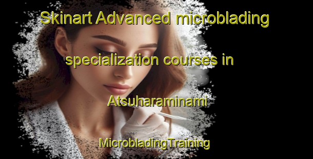 Skinart Advanced microblading specialization courses in Atsuharaminami | #MicrobladingTraining #MicrobladingClasses #SkinartTraining-Japan