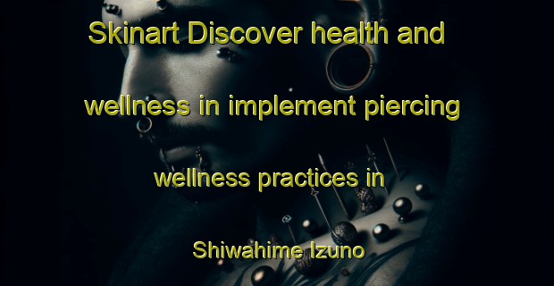 Skinart Discover health and wellness in implement piercing wellness practices in Shiwahime Izuno | PiercingTraining | PiercingClasses | SkinartTraining-Japan