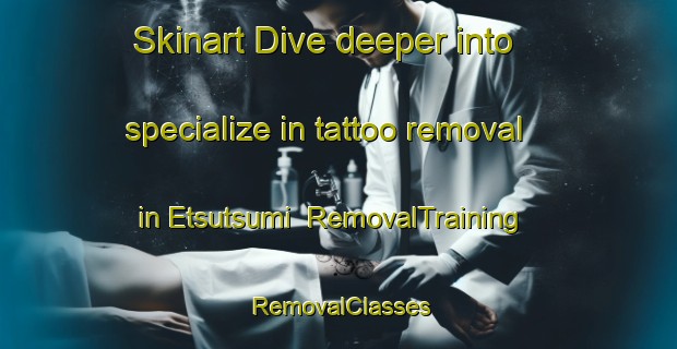 Skinart Dive deeper into specialize in tattoo removal in Etsutsumi | RemovalTraining | RemovalClasses | SkinartTraining-Japan