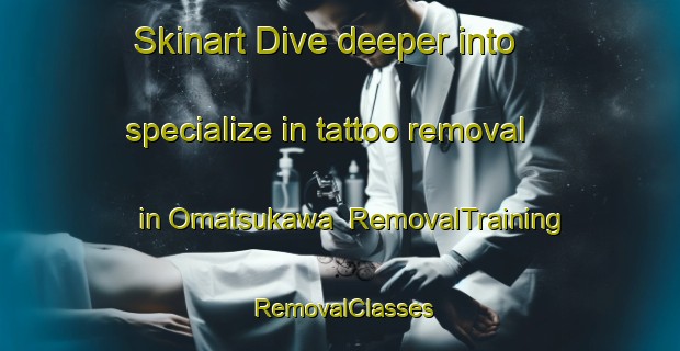 Skinart Dive deeper into specialize in tattoo removal in Omatsukawa | RemovalTraining | RemovalClasses | SkinartTraining-Japan