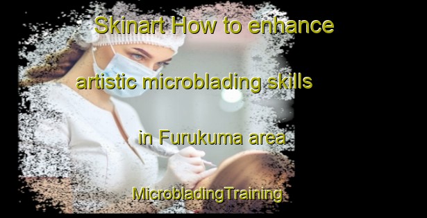 Skinart How to enhance artistic microblading skills in Furukuma area | MicrobladingTraining | MicrobladingClasses | SkinartTraining-Japan
