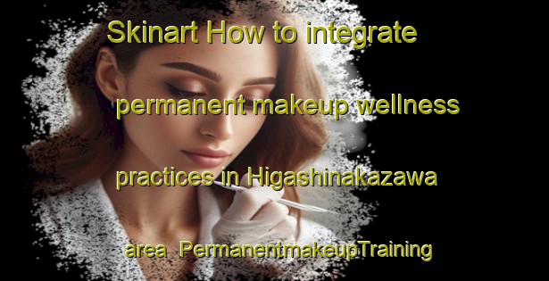 Skinart How to integrate permanent makeup wellness practices in Higashinakazawa area | PermanentmakeupTraining | PermanentmakeupClasses | SkinartTraining-Japan