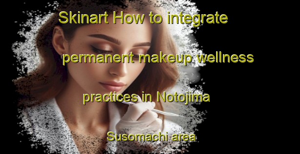 Skinart How to integrate permanent makeup wellness practices in Notojima Susomachi area | PermanentmakeupTraining | PermanentmakeupClasses | SkinartTraining-Japan