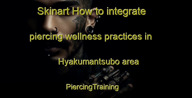 Skinart How to integrate piercing wellness practices in Hyakumantsubo area | PiercingTraining | PiercingClasses | SkinartTraining-Japan