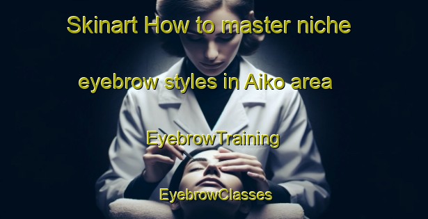 Skinart How to master niche eyebrow styles in Aiko area | EyebrowTraining | EyebrowClasses | SkinartTraining-Japan