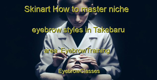 Skinart How to master niche eyebrow styles in Takebaru area | EyebrowTraining | EyebrowClasses | SkinartTraining-Japan
