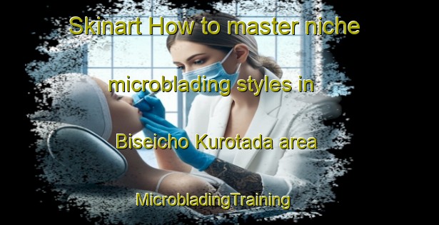 Skinart How to master niche microblading styles in Biseicho Kurotada area | MicrobladingTraining | MicrobladingClasses | SkinartTraining-Japan