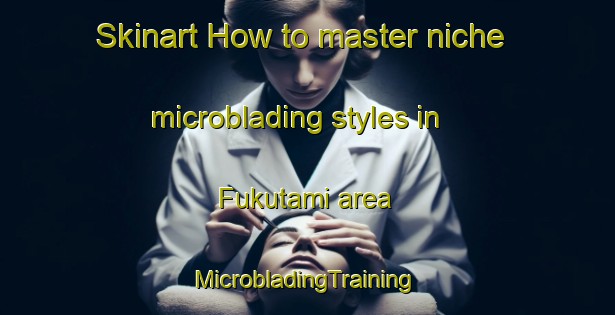 Skinart How to master niche microblading styles in Fukutami area | #MicrobladingTraining #MicrobladingClasses #SkinartTraining-Japan