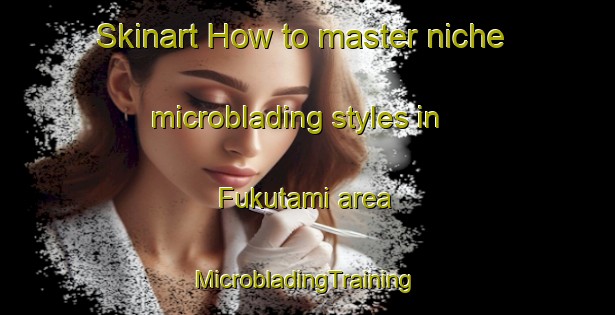 Skinart How to master niche microblading styles in Fukutami area | #MicrobladingTraining #MicrobladingClasses #SkinartTraining-Japan