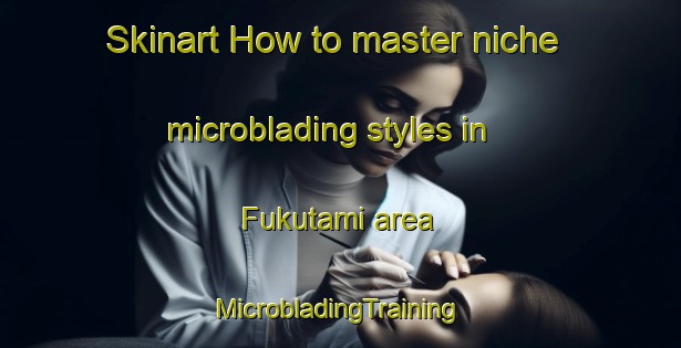 Skinart How to master niche microblading styles in Fukutami area | #MicrobladingTraining #MicrobladingClasses #SkinartTraining-Japan