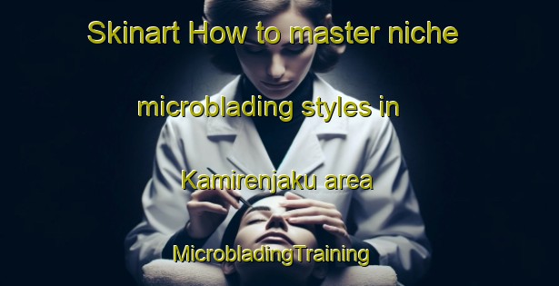 Skinart How to master niche microblading styles in Kamirenjaku area | MicrobladingTraining | MicrobladingClasses | SkinartTraining-Japan