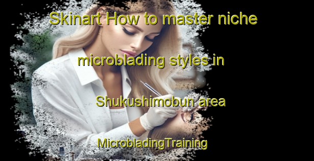 Skinart How to master niche microblading styles in Shukushimobun area | MicrobladingTraining | MicrobladingClasses | SkinartTraining-Japan