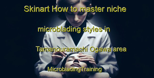 Skinart How to master niche microblading styles in Tamanouramachi Ogawa area | MicrobladingTraining | MicrobladingClasses | SkinartTraining-Japan
