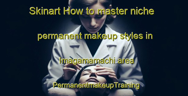 Skinart How to master niche permanent makeup styles in Imagamamachi area | PermanentmakeupTraining | PermanentmakeupClasses | SkinartTraining-Japan