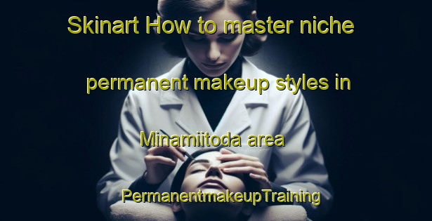 Skinart How to master niche permanent makeup styles in Minamiitoda area | PermanentmakeupTraining | PermanentmakeupClasses | SkinartTraining-Japan
