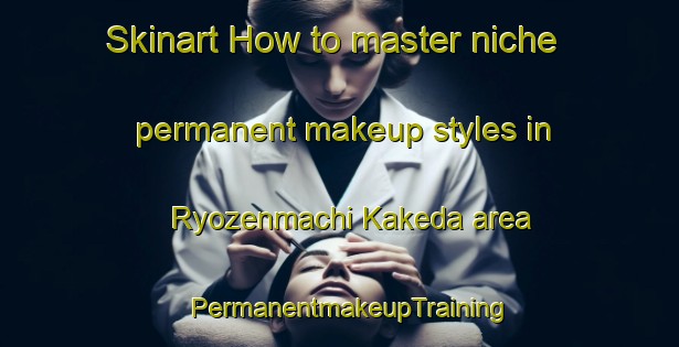 Skinart How to master niche permanent makeup styles in Ryozenmachi Kakeda area | PermanentmakeupTraining | PermanentmakeupClasses | SkinartTraining-Japan