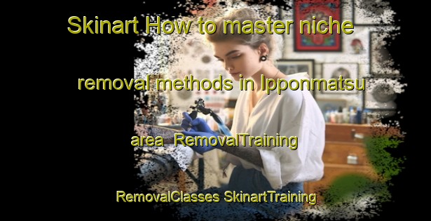 Skinart How to master niche removal methods in Ipponmatsu area | #RemovalTraining #RemovalClasses #SkinartTraining-Japan