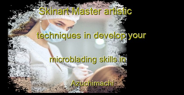 Skinart Master artistic techniques in develop your microblading skills in Azuchimachi | MicrobladingTraining | MicrobladingClasses | SkinartTraining-Japan