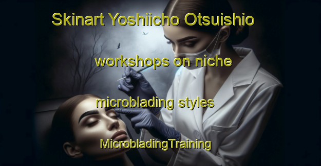 Skinart Yoshiicho Otsuishio workshops on niche microblading styles | MicrobladingTraining | MicrobladingClasses | SkinartTraining-Japan